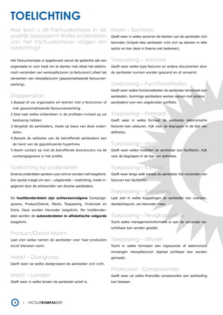 toelichting
Hoe kunt u dit Factuurkompas in de Markt – Sectoren
praktijk toepassen? Welke onderdelen Geeft weer in welke sectoren de klanten van de aanbieder zich
van het Factuurkompas vragen om bevinden (Vrijwel elke aanbieder richt zich op klanten in elke
toelichting?                         sector en kan deze in theorie ook bedienen).


Het Factuurkompas is opgebouwd vanuit de gedachte dat een         Toepassing – Aanvoer
organisatie er voor kiest om te starten met ofwel het elektro-    Geeft weer welke type facturen en andere documenten door
nisch verzenden van verkoopfacturen (e-factureren) ofwel het      de aanbieder kunnen worden gescand en of verwerkt.
verwerken van inkoopfacturen (geautomatiseerde factuurver-
werking).                                                         Toepassing – Functionaliteiten
                                                                  Geeft weer welke functionaliteiten de aanbieder tenminste kan
Stappenplan                                                       aanbieden. Sommige aanbieders werken samen met andere
1.Bepaal of uw organisatie wil starten met e-factureren of        aanbieders voor een uitgebreider portfolio.
 met geautomatiseerde factuurverwerking
2.Stel vast welke onderdelen in de profielen invloed op uw        Toepassing – Formaat
 beslissing hebben                                                Geeft weer in welke formaat de aanbieder elektronische
3.Vergelijk de aanbieders, mede op basis van deze onder-          facturen kan uitsturen. Kijk voor de begrippen in de lijst van
 delen.                                                           definities.
4.Bezoek de websites van de betreffende aanbieders aan
 de hand van de gepubliceerde hyperlinks                          Toepassing – Model
5.Neem contact op met de betreffende leveranciers via de          Geeft weer welke modellen de aanbieder kan faciliteren. Kijk
 contactgegevens in het profiel.                                  voor de begrippen in de lijst van definities.


Toelichting bij onderdelen                                        Toepassing – Kanaal
Diverse onderdelen spreken voor zich en worden niet toegelicht.   Geeft weer langs welk kanaal de aanbieder het verzenden van
Een aantal vraagt om een – uitgebreide – toelichting, mede in-    facturen kan faciliteren.
gegeven door de antwoorden van diverse aanbieders.
                                                                  Toepassing – Koppeling
De hoofdonderdelen zijn achtereenvolgens Contactge-               Laat zien in welke koppelingen de aanbieder kan voorzien.
gevens, Product/Dienst, Markt, Toepassing, Financieel en          Aandachtspunt, zie hieronder meer.
Extra. Deze worden hieronder toegelicht. Per hoofdonder-
deel worden de subonderdelen in alfabetische volgorde             Toepassing – Terugkoppeling
toegelicht.                                                       Toont welke managementinformatie er aan de verzender be-
                                                                  schikbaar kan worden gesteld.
Product/Dienst-Naam
Laat zien welke namen de aanbieder voor haar producten            Toepassing – Uitvoer
en/of diensten voert.                                             Toont in welke formaten een ingescande of elektronisch
                                                                  ontvangen inkoopfacturen digitaal zichtbaar kan worden
Markt – Doelgroep                                                 gemaakt.
Geeft weer op welke doelgroepen de aanbieder zich richt.
                                                                  Financieel - Componenten
Markt – Landen                                                    Geeft weer uit welke financiële componenten een aanbieding
Geeft weer in welke landen de aanbieder actief is.                kan bestaan.




  4           Factuurkompas2009
 