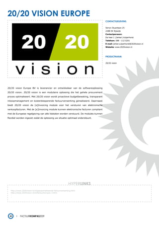 20/20 vision europe
                                                                                      contactgegevens:


                                                                                      Verryn Stuartlaan 25
                                                                                      2288 EK Rijswijk
                                                                                      Contactpersoon:
                                                                                      De heer J. (Jerker) Vulperhorst
                                                                                      Telefoon: 088 - 112 0201
                                                                                      E-mail: jerker.vulperhorst@2020vision.nl
                                                                                      Website: www.2020vision.nl




                                                                                      productnaam:


                                                                                      20/20 vision




20/20 vision Europe BV is leverancier en ontwikkelaar van de softwareoplossing

20/20 vision. 20/20 vision is een modulaire oplossing die het gehele procurement

proces optimaliseert. Met 20/20 vision wordt proactieve budgetbewaking, transparant

inkoopmanagement en kostenbesparende factuurverwerking gerealiseerd. Daarnaast

biedt 20/20 vision de [e]Invoicing module voor het versturen van elektronische

verkoopfacturen. Met de [e]Invoicing module kunnen elektronische facturen compliant

met de Europese regelgeving van alle lidstaten worden verstuurd. De modules kunnen

flexibel worden ingezet zodat de oplossing uw situatie optimaal ondersteunt.




                                                              HYPERlinks
   http://www.2020vision.nl/nl/geautomatiseerde-factuurverwerking.html
   http://www.2020vision.nl/nl/factuurkompas-3.html
   -
   -




  40        Factuurkompas2009
 