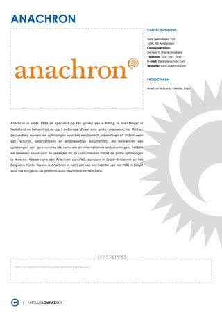 anachron
                                                                                          contactgegevens:


                                                                                          Joop Geesinkweg 310
                                                                                          1096 AW Amsterdam
                                                                                          Contactpersoon:
                                                                                          De heer F. (Frank) Hoekstra
                                                                                          Telefoon: 020 - 531 3900
                                                                                          E-mail: frank@anachron.com
                                                                                          Website: www.anachron.com




                                                                                          productnaam:


                                                                                          Anachron Accounts Payable, Ingis




Anachron is sinds 1999 dé specialist op het gebied van e-Billing, is marktleider in

Nederland en behoort tot de top 3 in Europa. Zowel voor grote corporates, het MKB en

de overheid leveren we oplossingen voor het electronisch presenteren en distribueren

van facturen, salarisstroken en andersoortige documenten. Als leverancier van

oplossingen aan gerenommeerde nationale en internationale ondernemingen, hebben

we bewezen zowel voor de zakelijke als de consumenten markt de juiste oplossingen

te leveren. Keypartners van Anachron zijn ING, zumzum in Groot-Brittannië en het

Belgische Monti. Tevens is Anachron in het bezit van een licentie van het FOD in België

voor het fungeren als platform voor elektronische facturatie.




                                                            HYPERlinks
   http://w3.anachron.com/Producten/accounts-payable.aspx
   -
   -
   -




  44        Factuurkompas2009
 