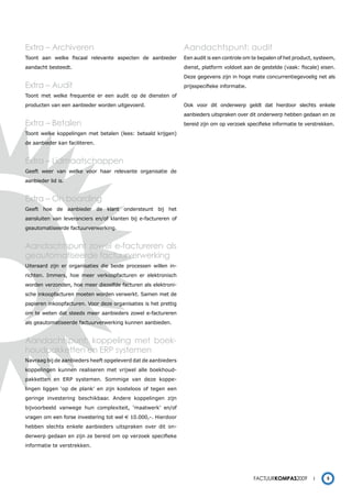 Extra – Archiveren                                               Aandachtspunt: audit
Toont aan welke fiscaal relevante aspecten de aanbieder          Een audit is een controle om te bepalen of het product, systeem,
aandacht besteedt.                                               dienst, platform voldoet aan de gestelde (vaak: fiscale) eisen.
                                                                 Deze gegevens zijn in hoge mate concurrentiegevoelig net als
Extra – Audit                                                    prijsspecifieke informatie.
Toont met welke frequentie er een audit op de diensten of
producten van een aanbieder worden uitgevoerd.                   Ook voor dit onderwerp geldt dat hierdoor slechts enkele
                                                                 aanbieders uitspraken over dit onderwerp hebben gedaan en ze
Extra – Betalen                                                  bereid zijn om op verzoek specifieke informatie te verstrekken.
Toont welke koppelingen met betalen (lees: betaald krijgen)
de aanbieder kan faciliteren.


Extra – Lidmaatschappen
Geeft weer van welke voor haar relevante organisatie de
aanbieder lid is.


Extra – On boarding
Geeft hoe de aanbieder de klant ondersteunt bij het
aansluiten van leveranciers en/of klanten bij e-factureren of
geautomatiseerde factuurverwerking.


Aandachtspunt zowel e-factureren als
geautomatiseerde factuurverwerking
Uiteraard zijn er organisaties die beide processen willen in-
richten. Immers, hoe meer verkoopfacturen er elektronisch
worden verzonden, hoe meer diezelfde facturen als elektroni-
sche inkoopfacturen moeten worden verwerkt. Samen met de
papieren inkoopfacturen. Voor deze organisaties is het prettig
om te weten dat steeds meer aanbieders zowel e-factureren
als geautomatiseerde factuurverwerking kunnen aanbieden.


Aandachtspunt: koppeling met boek-
houdpakketten en ERP systemen
Navraag bij de aanbieders heeft opgeleverd dat de aanbieders
koppelingen kunnen realiseren met vrijwel alle boekhoud-
pakketten en ERP systemen. Sommige van deze koppe-
lingen liggen ‘op de plank’ en zijn kosteloos of tegen een
geringe investering beschikbaar. Andere koppelingen zijn
bijvoorbeeld vanwege hun complexiteit, ‘maatwerk’ en/of
vragen om een forse investering tot wel € 10.000,-. Hierdoor
hebben slechts enkele aanbieders uitspraken over dit on-
derwerp gedaan en zijn ze bereid om op verzoek specifieke
informatie te verstrekken.




                                                                                               Factuurkompas2009             5
 