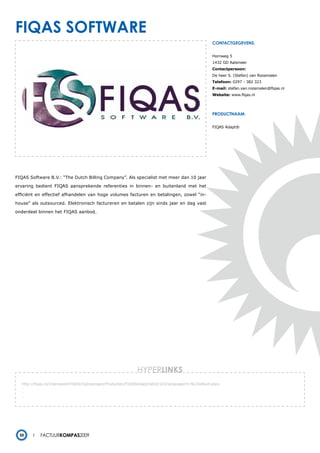 FiQas soFtware
                                                                                                     contactgegevens:


                                                                                                     Hornweg 5
                                                                                                     1432 GD Aalsmeer
                                                                                                     Contactpersoon:
                                                                                                     De heer S. (Stefan) van Roosmalen
                                                                                                     Telefoon: 0297 - 382 323
                                                                                                     E-mail: stefan.van.roosmalen@fiqas.nl
                                                                                                     Website: www.fiqas.nl




                                                                                                     productnaam:


                                                                                                     FIQAS Adapt®




FIQAS Software B.V.: “The Dutch Billing Company”. Als specialist met meer dan 10 jaar

ervaring bedient FIQAS aansprekende referenties in binnen- en buitenland met het

efficiënt en effectief afhandelen van hoge volumes facturen en betalingen, zowel “in-

house” als outsourced. Elektronisch factureren en betalen zijn sinds jaar en dag vast

onderdeel binnen het FIQAS aanbod.




                                                              HYPERlinks
  http://fiqas.nl/InteresseinFIQAS/Oplossingen/Producten/FIQASAdapt/tabid/163/language/nl-NL/Default.aspx
  -
  -
  -




 50        Factuurkompas2009
 