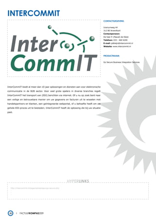 intercommit
                                                                                        contactgegevens:


                                                                                        Uraniumweg 44
                                                                                        312 BS Amersfoort
                                                                                        Contactpersoon:
                                                                                        De heer P. (Pascal) de Kleijn
                                                                                        Telefoon: 033 - 460 6200
                                                                                        E-mail: pdkleijn@intercommit.nl
                                                                                        Website: www.intercommit.nl




                                                                                        productnaam:


                                                                                        Go Secure Business Integration Services




InterCommIT biedt al meer dan 10 jaar oplossingen en diensten aan voor elektronische

communicatie in de B2B sector. Voor veel grote spelers in diverse branches regelt

InterCommIT het transport van (EDI) berichten via internet. Of u nu op zoek bent naar

een veilige en betrouwbare manier om uw gegevens en facturen uit te wisselen met

handelspartners en klanten, een geïntegreerde webportal, of u behoefte heeft om uw

gehele EDI-proces uit te besteden; InterCommIT heeft de oplossing die bij uw situatie

past.




                                                          HYPERlinks
   http://intercommit.nl/page/oplossingen/go-secure.php
   -
   -
   -




  52        Factuurkompas2009
 