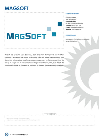 magsoFt
                                                                                       contactgegevens:


                                                                                       Communicatieweg 3
                                                                                       3641 SG Mijdrecht
                                                                                       Contactpersoon:
                                                                                       De heer M. (Maarten) Boender
                                                                                       Telefoon: 0297 - 527 370
                                                                                       E-mail: mboender@magsoft.nl
                                                                                       Website: www.magsoft.nl




                                                                                       productnaam:


                                                                                       ORION eDMS, ORION Invoice/Pro, ORION
                                                                                       Xerver, ORION ScanIT




MagSoft de specialist voor Scanning, OCR, Document Management en Workflow

systemen. We hebben de kennis en ervaring: van een snelle scantoepassing voor

SharePoint tot complexe workflow processen, zoals post- en factuurverwerking. We

zijn op de hoogte van de nieuwste ontwikkelingen en technieken, OCR, ICR, PDF/A, MS

SharePoint Capture en kunnen u de voordelen én nadelen vanuit de praktijk uitleggen.




                                                            HYPERlinks
  http://www.magsoft.nl/orionfactuur.htm
  http://www.magsoft.nl/producten/orion/orion_inv_pro.htm
  -
  -




 54        Factuurkompas2009
 