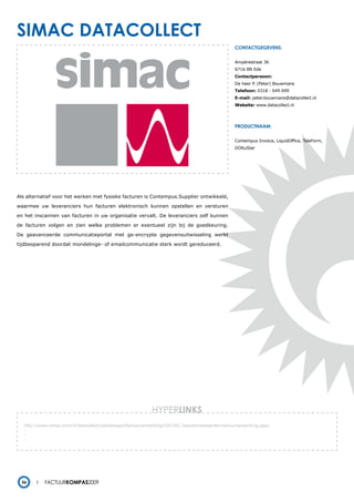 simac datacollect
                                                                                                   contactgegevens:


                                                                                                   Ampèrestraat 36
                                                                                                   6716 BN Ede
                                                                                                   Contactpersoon:
                                                                                                   De heer P. (Peter) Bouwmans
                                                                                                   Telefoon: 0318 - 649 699
                                                                                                   E-mail: peter.bouwmans@datacollect.nl
                                                                                                   Website: www.datacollect.nl




                                                                                                   productnaam:


                                                                                                   Contempus Invoice, LiquidOffice, TeleForm,
                                                                                                   DOKuStar




Als alternatief voor het werken met fysieke facturen is Contempus.Supplier ontwikkeld,

waarmee uw leveranciers hun facturen elektronisch kunnen opstellen en versturen

en het inscannen van facturen in uw organisatie vervalt. De leveranciers zelf kunnen

de facturen volgen en zien welke problemen er eventueel zijn bij de goedkeuring.

De geavanceerde communicatieportal met ge-encrypte gegevensuitwisseling werkt

tijdbesparend doordat mondelinge- of emailcommunicatie sterk wordt gereduceerd.




                                                             HYPERlinks
   http://www.simac.com/nl/datacollect/oplossingen/factuurverwerking/cDU350_Geautomatiseerde+factuurverwerking.aspx
   -
   -
   -




  56        Factuurkompas2009
 
