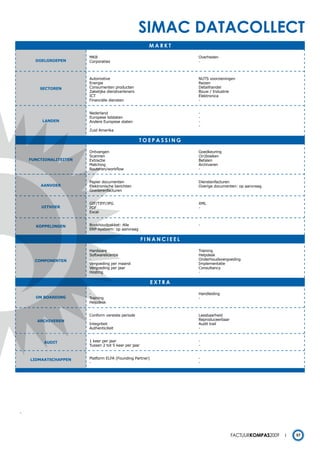 simac datacollect
                                                         markt

                        MKB                                         Overheden
      DOELGROEPEN       Corporaties                                 -



                        Automotive                                  NUTS voorzieningen
                        Energie                                     Reizen
        SECTOREN        Consumenten producten                       Detailhandel
                        Zakelijke dienstverleners                   Bouw / Industrie
                        ICT                                         Elektronica
                        Financiële diensten                         -


                        Nederland                                   -
                        Europese lidstaten                          -
         LANDEN         Andere Europese staten                      -
                        -                                           -
                        Zuid Amerika

                                                    toepassing

                        Ontvangen                                   Goedkeuring
                        Scannen                                     (In)boeken
    FUNCTIONALITEITEN   Extractie                                   Betalen
                        Matching                                    Archiveren
                        Routeren/workflow                           -


                        Papier documenten                           Dienstenfacturen
        AANVOER         Elektronische berichten                     Overige documenten: op aanvraag
                        Goederenfacturen


                        GIF/TIFF/JPG                                XML
        UITVOER         PDF                                         -
                        Excel


      KOPPELINGEN       Boekhoudpakket: Alle                        -
                        ERP-systeem: op aanvraag

                                                       Financieel

                        Hardware                                    Training
                        Softwarelicentie                            Helpdesk
      COmPONENTEN       -                                           Onderhoudsvergoeding
                        Vergoeding per maand                        Implementatie
                        Vergoeding per jaar                         Consultancy
                        Hosting                                     -

                                                           eXtra

                        -                                           Handleiding
      ON BOARDING       Training                                    -
                        Helpdesk


                        Conform vereiste periode                    Leesbaarheid
       ARCHIVEREN       -                                           Reproduceerbaar
                        Integriteit                                 Audit trail
                        Authenticiteit                              -


         AUDIT          1 keer per jaar                             -
                        Tussen 2 tot 5 keer per jaar                -


    LIDmAATSCHAPPEN     Platform ELFA (Founding Partner)            -
                        -                                           -




-




                                                                                      Factuurkompas2009   57
 