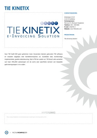tie kinetiX
                                                                                           contactgegevens:


                                                                                           Antareslaan 22-24
                                                                                           2132 JE Hoofddorp
                                                                                           Contactpersoon:
                                                                                           Mevrouw M. (Monique) Hoogkamer
                                                                                           Telefoon: 020 - 658 9000
                                                                                           E-mail: info@TIE.nl
                                                                                           Website: www.TIEkinetix.com




                                                                                           productnaam:


                                                                                           TIE eInvoicing Solution




Voor TIE heeft EDI geen geheimen meer. Duizenden klanten gebruiken TIE software

en wisselen dagelijks vele handelstransacties uit. Duidelijke taal, kortstondige

implementatie, goede ondersteuning. Dat is TIE ten voeten uit. TIE levert vele varianten

van haar XML/EDI oplossingen om de soms zeer specifieke wensen van bepaalde

gebruikersgroepen in te vullen.




                                                                HYPERlinks
   http://www.tieglobal.com/nl/solutions/e-invoicing/e-invoicing-demo.htm
   -
   -
   -




  58        Factuurkompas2009
 