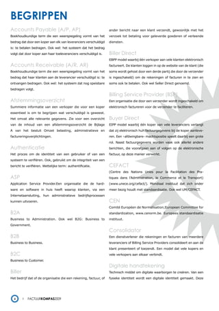 begrippen
Accounts Payable (A/P, AP)                                        ander bericht naar een klant verzendt, gewoonlijk met het
Boekhoudkundige term die een weerspiegeling vormt van het         verzoek tot betaling voor geleverde goederen of verleende
bedrag dat door een koper aan elk van leveranciers verschuldigd   diensten.
is: te betalen bedragen. Ook wel: het systeem dat het bedrag
volgt dat door koper aan haar toeleveranciers verschuldigd is.    Biller Direct
                                                                  EBPP model waarbij één verkoper aan vele klanten elektronisch
Accounts Receivable (A/R, AR)                                     factureert. De klanten loggen in op de website van de klant (die
Boekhoudkundige term die een weerspiegeling vormt van het         soms wordt gehost door een derde partij die door de verzender
bedrag dat haar klanten aan de leverancier verschuldigd is: te    is ingeschakeld) om de rekeningen of facturen in te zien en
ontvangen bedragen. Ook wel: het systeem dat nog opeisbare        soms ook te betalen. Ook wel Seller Direct genoemd.
bedragen volgt.
                                                                  Billing Service Provider (BSP)
Afstemmingsoverzicht                                              Een organisatie die door een verzender wordt ingeschakeld om
Summiere informatie van een verkoper die voor een koper           elektronisch factureren voor de verzender te faciliteren.
essentieel is om te begrijpen wat verschuldigd is geweest.
Het omvat alle relevante gegevens. Zie voor een overzicht         Buyer Direct
van de inhoud van een afstemmingsoverzicht de Bijlage             EIPP model waarbij één koper van vele leveranciers verlangt
A van het besluit Omzet belasting, administratieve en             dat zij elektronisch hun factuurgegevens bij de koper aanleve-
factureringsverplichtingen.                                       ren. Een –afdwingbare- machtspositie speelt daarbij een grote
                                                                  rol. Naast factuurgegevens worden vaak ook allerlei andere
authenticatie                                                     berichten, die voorafgaan aan of volgen op de elektronische
Het proces om de identiteit van een gebruiker of van een          factuur, op deze manier verwerkt.
systeem te verifiëren. Ook, gebruikt om de integriteit van een
bericht te verifiëren. Wettelijke term: authentificatie.          CEFACT
                                                                  (Centre des Nations Unies pour la Facilitation des Pra-
aSP                                                               tiques dans l’Administration, le Commerce et le Transport)
Application Service Provider.Een organisatie die de hard-         (www.unece.org/cefact/). Mondiaal instituut dat zich onder
ware en software in huis heeft waarop klanten, via een            meer bezig houdt met standaardisatie. Ook wel UM/CEFACT.
Internetaansluiting, hun administratieve bedrijfsprocessen
kunnen uitvoeren.                                                 CEN
                                                                  Comité Européen de Normalisation;European Committee for
B2A                                                               standardization, www.cenorm.be. Europees standaardisatie
Business to Administration. Ook wel B2G: Business to              instituut.
Government.
                                                                  consolidator
B2B                                                               Een dienstverlener die rekeningen en facturen van meerdere
Business to Business.                                             leveranciers of Billing Service Providers consolideert en aan de
                                                                  klant presenteert of toezendt. Een model dat vele kopers en
B2C                                                               vele verkopers aan elkaar verbindt.
Business to Customer.
                                                                  Digitale handtekening
Biller                                                            Technisch middel om digitale waarborgen te creëren. Van een
Het bedrijf dat of de organisatie die een rekening, factuur, of   fysieke identiteit wordt een digitale identiteit gemaakt. Deze




  6         Factuurkompas2009
 