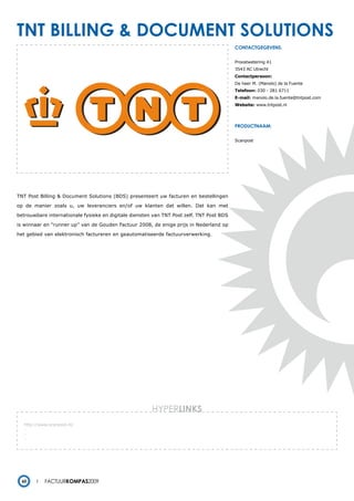 tnt billing & document solutions
                                                                                          contactgegevens:


                                                                                          Proostwetering 41
                                                                                          3543 AC Utrecht
                                                                                          Contactpersoon:
                                                                                          De heer M. (Manolo) de la Fuente
                                                                                          Telefoon: 030 - 281 6711
                                                                                          E-mail: manolo.de.la.fuente@tntpost.com
                                                                                          Website: www.tntpost.nl




                                                                                          productnaam:


                                                                                          Scanpost




TNT Post Billing & Document Solutions (BDS) presenteert uw facturen en bestellingen

op de manier zoals u, uw leveranciers en/of uw klanten dat willen. Dat kan met

betrouwbare internationale fysieke en digitale diensten van TNT Post zelf. TNT Post BDS

is winnaar en “runner up” van de Gouden Factuur 2008, de enige prijs in Nederland op

het gebied van elektronisch factureren en geautomatiseerde factuurverwerking.




                                                       HYPERlinks
   http://www.scanpost.nl/
   -
   -
   -




  60        Factuurkompas2009
 