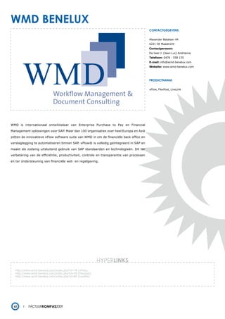 wmd beneluX
                                                                                          contactgegevens:


                                                                                          Alexander Batalaan 44
                                                                                          6221 CE Maastricht
                                                                                          Contactpersoon:
                                                                                          De heer J. (Jean-Luc) Andrianne
                                                                                          Telefoon: 0476 - 558 155
                                                                                          E-mail: info@wmd-benelux.com
                                                                                          Website: www.wmd-benelux.com




                                                                                          productnaam:


                                                                                          xFlow, FlexPost, LiveLink




WMD is internationaal ontwikkelaar van Enterprise Purchase to Pay en Financial

Management oplossingen voor SAP. Meer dan 100 organisaties over heel Europa en Azië

zetten de innovatieve xFlow software suite van WMD in om de financiële back office en

verslaglegging te automatiseren binnen SAP. xFlow® is volledig geïntegreerd in SAP en

maakt als zodanig uitsluitend gebruik van SAP standaarden en technologieën. Dit ter

verbetering van de efficiëntie, productiviteit, controle en transparantie van processen

en ter ondersteuning van financiële wet- en regelgeving.




                                                           HYPERlinks
   http://www.wmd-benelux.com/index.php?id=78 (xFlow)
   http://www.wmd-benelux.com/index.php?id=95 (Flexpost)
   http://www.wmd-benelux.com/index.php?id=80 (Livelink)
   -




  62        Factuurkompas2009
 