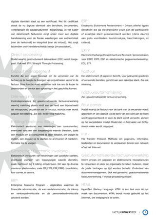 digitale identiteit staat op een certificaat. Met dit certificaat   ESP
wordt de nu digitale identiteit aan berichten, documenten,          Electronic Statement Presentment – Omvat allerlei typen
verbindingen en datastructureren toegevoegd. In het kader           berichten die op elektronische wijze aan de particuliere
van elektronisch factureren zorgt onder meer een digitale           of zakelijke klant gepresenteerd worden (denk daarbij
handtekening voor de fiscale waarborgen van authenticiteit          aan polis voorbladen. loonstrookjes, beschikkingen, et
(van de herkomst) en integriteit (van de inhoud). Het zorgt         cetera).
bovendien voor handelsrechtelijk bewijs (incassozaken).
                                                                    EXPP
Direct processing                                                   Electronic Exchange Presentment and Payment. Verzamelnaam
Model waarbij gestructureerd dataverkeer (EDI) wordt toege-         voor EBPP, EIPP, ESP en elektronische gegevensuitwisseling:
past. Ook wel STP: Straight Through Processing.                     EDI, STP.


Dispuut Management                                                  Factuur
Functie die een koper toestaat om de verzender van de               Een elektronisch of papieren bericht, voor geleverde goederen
factuur op de hoogte te brengen van onjuistheden van of in de       of verleende diensten, gericht aan een zakelijke klant. Zie ook
factuur. Deze functie staat verzender ook toe om de koper te        rekening.
antwoorden en om tot een oplossing in het geschil te komen.
                                                                    Factuurautomatisering
Drie-weg matching                                                   Zie: geautomatiseerde factuurverwerking.
Controleprocedure bij geautomatiseerde factuurverwerking
waarbij matching plaats vindt aan de hand van bijvoorbeeld          Four corner
de inkooporder, de pakbon en de factuur, voordat over wordt         Model waarbij de factuur naar de bank van de verzender wordt
gegaan tot betaling. Zie ook: twee-weg matching.                    gezonden en van daaruit via de bank van de klant aan de klant
                                                                    wordt gepresenteerd en door de klant wordt verwerkt. Variant
E-Billing/Electronic Billing                                        op het consolidator model. Model dat -in het kader van SEPA-
Elektronisch versturen van rekeningen aan consumenten,              steeds vaker wordt toegepast.
eventueel voorzien van toegevoegde waarde diensten, zoals
een module om de consument te laten betalen, om vragen te           FtP -
stellen, een dispuut op te starten, te archiveren of marketin-      File Transfer Protocol. Methode om gegevens, informatie,
formatie toe te voegen.                                             bestanden en documenten te verplaatsen binnen een netwerk
                                                                    of op het Internet.
E-Invoicing/ Electronic Invoicing
Elektronisch versturen van rekeningen aan zakelijke klanten,        Geautomatiseerde factuurverwerking
eventueel   voorzien      van   toegevoegde   waarde    diensten,   Intern proces om papieren en elektronische inkoopfacturen
zoals hierboven bij E-billing omschreven. Dit kan op diverse        te verwerken en door de organisatie te laten routeren, zodat
manieren plaatsvinden, zoals EIP, EIPP, EBP, EBPP, consolidator,    de juiste bedragen op tijd worden betaald. Onderdeel van
four corner, et cetera.                                             documentmanagement. Ook wel genoemd: geautomatiseerde
                                                                    factuurverwerking / ‘invoice processing model’.
ERP
Enterprise Resource Program – Applicaties waarmee de                HtML
financiële administratie, de voorraadadministratie, de inkoop       HyperText Markup Language. HTML is een taal voor de op-
en   verkoopadministratie       en   de   personeelsadministratie   maak van documenten. HTML wordt vooral gebruikt op het
gevoerd worden.                                                     Internet, om webpagina’s te tonen.




                                                                                                 Factuurkompas2009             7
 