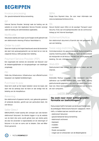 begrippen
Invoice processing                                                SEPA
Zie: geautomatiseerde factuurverwerking.                          Single Euro Payment Area. Zie voor meer informatie ook
                                                                  www.europeanpaymentscouncil.eu.
ISP
Internet Service Provider. Verzorgt vaak de hosting van de        SSL
website en e-mail. Een Application Service Provider verzorgt      Secure Socket Layer (SSL) en de opvolger Transport Layer
vaak de hosting van administratieve applicaties.                  Security (TLS) zijn encryptieprotocollen die de communica-
                                                                  tielaag op het Internet beveiligen.
Notificatie
Het proces waarbij een koper op de hoogte wordt gebracht dat      Statement/Notice
een elektronische rekening of factuur beschikbaar is.             Een elektronisch document of bericht dat niet gekoppeld is
                                                                  aan een betaling.
Order to cash
Deze term duidt op het traject beschouwd vanuit de leverancier    twee-weg matching
dat start met aankoop(opdracht) van de klant tot en met de        Controleprocedure bij geautomatiseerde factuurverwerking
uitgaande factuur, liefst gevolgd door betaling.                  waarbij matching plaats vindt aan de hand van bijvoorbeeld
                                                                  de inkooporder en de factuur, voordat over wordt gegaan tot
Payment Service Provider (PSP)                                    betaling. Zie ook: drie-weg matching.
Een organisatie die namens de verzender van facturen voor
de betaalmogelijkheden en terugkoppelingen van betalingen         Web-EDI
zorgdraagt.                                                       Gestructureerd data verkeer door gebruik te maken van het
                                                                  Internet.
PKI
Public Key Infrastructure. Infrastructuur voor effectief kunnen   XM
toepassen van digitale handtekeningen.                            Extensible Markup Language – Een standaard voor het
                                                                  definiëren van formele markup-talen, zoals HTML, waarbij
Purchase to pay                                                   gestructureerde gegevens in de vorm van platte tekst zicht-
Deze term duidt op het traject bekeken vanuit de koper, dat       baar zijn. Deze representatie is zowel leesbaar voor de mens
start met de aankoop door de klant en dat eindigt met de          als voor computers.
betaling van de inkoopfactuur.
                                                                              MEER inFormatie?
rekening
                                                                    Op zoek naar meer achtergrondin-
Een elektronisch of papieren bericht, voor geleverde goederen
                                                                    formatie en toelichtingen?
of verleende diensten, gericht aan een particuliere klant. Zie
ook factuur.
                                                                    Factuurwijzer heeft in het kader van de Kluwer Praktijkreeks
                                                                    de praktijkgids ‘Elektronische Facturen’ uitgegeven. Hierin
Seller Direct
                                                                    treft u in heldere taal een overzicht aan van:
EBP(P)/EIP(P) model waarbij één verkoper aan vele klanten
                                                                    - elektronisch factureren
elektronisch factureert. De klanten loggen in op de website
                                                                    - geautomatiseerde factuurverwerking
van de klant (die soms wordt gehost door een derde partij
                                                                    - elektronisch archiveren
die door de verzender is ingeschakeld) om de rekeningen of
                                                                    - begrippen
facturen in te zien en soms ook te betalen. Ook wel Biller
                                                                    - modellen
Direct genoemd.
                                                                    - voordelen
                                                                    - fiscale voorwaarden
                                                                    - vragen aan en antwoorden van de Belastingdienst
  8        Factuurkompas2009
 