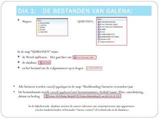 DIA 1:              DE BESTANDEN VAN GALENA:
    
        Mappen:                                      SJABLONEN:




    In de map “SJABLONEN” staan:
     de Word-sjablonen. Het gaat hier om
     de database
     en het bestand om de volgnummers op te hogen




•   Alle facturen worden vanzelf opgeslagen in de map: “Boekhouding/facturen verzonden/jaar
•   De bestandsnaam wordt vanzelf opgebouwd met factuurnummer, bedrijf/naam, IDnr, omschrijving,
    datum en bedrag

            In de bijbehorende database moeten de namen/adressen van contactpersonen zijn opgenomen.
                  (via het intakeformulier of formulier “nieuw contact” of rechtstreeks in de database)
 