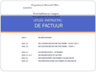 Programma in Microsoft Office -
 GALENA

               Word-Sjablonen in 3 stappen
               met registratie in Access/Excel
                UITLEG -INSTRUCTIE/
                 DE FACTUUR
                     INHOUD:
DIA 1                DE BESTANDEN

DIA 2.1              DE AANMAAK VAN DE FACTUUR – STAP 1 EN 2
DIA 2.2              DE AANMAAK VAN DE FACTUUR - STAP 3

DIA 3.1              DE RESULTATEN – IN WORD
DIA 4.1 -4.3         DE RESULTATEN IN ACCESS
DIA 5.1              DE VERZONDEN FACTUREN NAAR EXCEL
DIA 5.2              DE OPENSTAANDE FACTUREN NAAR EXCEL
 