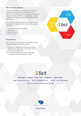 Service and support
The FACT team is focused on providing you with intuitive
software solutions to optimise your productivity. Your
                                                                                                Credit
experienced team will work with you to develop, configure and
support your version of FACT on an ongoing basis. You can                                      Workﬂow
configure FACT endlessly to interact with internal and third
party systems.

You will have your own dedicated project manager to oversee              Spreading
all aspects of the development and implementation. They’re                  and
available for:
                                                                          Analysis
  Telephone and email communication
  Field support
  System assistance
  Product training
                                                                                                Rating


Credentials
FACT is used by most of the world’s top 20 banks and large
corporates globally. FACT provides you with:

  The facility to implement unlimited models. Recently
  80 models were implemented into one FACT solution.
  Your own tailor-made solution
  A range of applications from a single rating model
  to a complete credit risk management solution




                      Brussels ∙ London ∙ New York ∙ Singapore ∙ Stockholm
             web: factcreditrisk.com           email: fact@bvdinfo.com     phone: + 32 2 639 06 06

                                      FACT is a service from Bureau van Dijk




                                                     bvdinfo.com
 