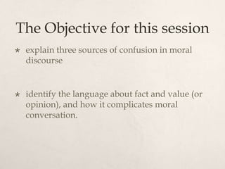 The Objective for this session
 explain three sources of confusion in moral
discourse
 identify the language about fact and value (or
opinion), and how it complicates moral
conversation.
 