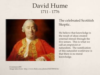 David Hume
1711 - 1776
The celebrated Scotitish
Skeptic.
He believe that knowledge is
the result of ideas created
external stimuli through the
five senses. This is what we
call an empiricist or
naturalists. The ramification
of this naturalist worldview is
that there is no moral
knowledge.
Awaismasood84
Image taken from: http://www.flickr.com/photos3322729@NO2/
 