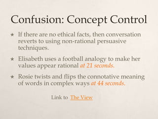 Confusion: Concept Control
 If there are no ethical facts, then conversation
reverts to using non-rational persuasive
techniques.
 Elisabeth uses a football analogy to make her
values appear rational at 21 seconds.
 Rosie twists and flips the connotative meaning
of words in complex ways at 44 seconds.
Link to The View
 
