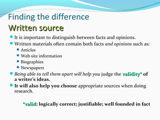 Finding the difference 
WWrriitttteenn ssoouurrccee 
It is important to distinguish between facts and opinions. 
Written materials often contain both facts and opinions such as: 
Articles 
Web site information 
Biographies 
Newspapers 
Being able to tell them apart will help you judge the vvaalliiddiittyy** of 
a writer’s ideas. 
It will also help you choose appropriate sources when doing 
research. 
**vvaalliidd: logically correct; justifiable; well founded in fact 
 