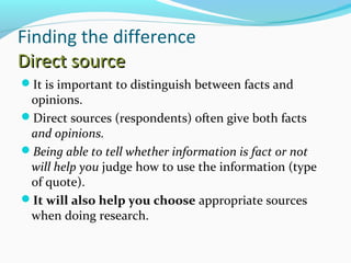Finding the difference 
DDiirreecctt ssoouurrccee 
It is important to distinguish between facts and 
opinions. 
Direct sources (respondents) often give both facts 
and opinions. 
Being able to tell whether information is fact or not 
will help you judge how to use the information (type 
of quote). 
It will also help you choose appropriate sources 
when doing research. 
 