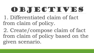 Objectives
1. Differentiated claim of fact
from claim of policy.
2. Create/compose claim of fact
from claim of policy based on the
given scenario.
 