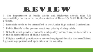 review
1. The Department of Public Works and Highways should take full
responsibility on the strict implementation of Duterte’s Build Build-Build
projects.
2. Research needs to be intensified in the Junior High School Curriculum.
3. Public Health is the government’s top priority during crisis.
4. Schools must provide equitable and quality internet access to students
in the implementation of online classes.
5. Filipino medical practitioners are well-equipped despite the insufficient
high-end equipment and apparatus in the country.
 