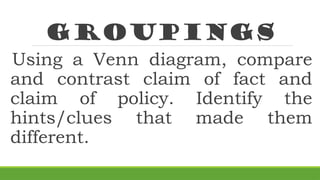 groupings
Using a Venn diagram, compare
and contrast claim of fact and
claim of policy. Identify the
hints/clues that made them
different.
 