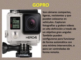 GOPRO
Son cámaras compactas,
ligeras, resistentes y que
pueden colocarse en
vehículos. Capturan
fotografías y graban vídeos
en alta definición a través de
un objetivo gran angular.
También pueden
configurarse para funcionar
de forma automática con
una mínima intervención, o
para ser controladas de
forma remota.
 