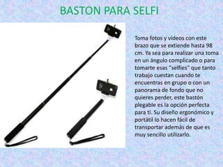 BASTON PARA SELFI
Toma fotos y vídeos con este
brazo que se extiende hasta 98
cm. Ya sea para realizar una toma
en un ángulo complicado o para
tomarte esas "selfies" que tanto
trabajo cuestan cuando te
encuentras en grupo o con un
panorama de fondo que no
quieres perder, este bastón
plegable es la opción perfecta
para ti. Su diseño ergonómico y
portátil lo hacen fácil de
transportar además de que es
muy sencillo utilizarlo.
 