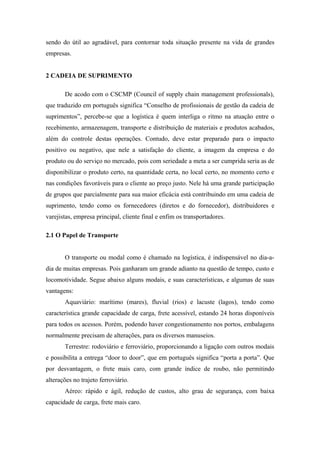 sendo do útil ao agradável, para contornar toda situação presente na vida de grandes
empresas.
2 CADEIA DE SUPRIMENTO
De acodo com o CSCMP (Council of supply chain management professionals),
que traduzido em português significa “Conselho de profissionais de gestão da cadeia de
suprimentos”, percebe-se que a logística é quem interliga o ritmo na atuação entre o
recebimento, armazenagem, transporte e distribuição de materiais e produtos acabados,
além do controle destas operações. Contudo, deve estar preparado para o impacto
positivo ou negativo, que nele a satisfação do cliente, a imagem da empresa e do
produto ou do serviço no mercado, pois com seriedade a meta a ser cumprida seria as de
disponibilizar o produto certo, na quantidade certa, no local certo, no momento certo e
nas condições favoráveis para o cliente ao preço justo. Nele há uma grande participação
de grupos que parcialmente para sua maior eficácia está contribuindo em uma cadeia de
suprimento, tendo como os fornecedores (diretos e do fornecedor), distribuidores e
varejistas, empresa principal, cliente final e enfim os transportadores.
2.1 O Papel de Transporte
O transporte ou modal como é chamado na logística, é indispensável no dia-a-
dia de muitas empresas. Pois ganharam um grande adianto na questão de tempo, custo e
locomotividade. Segue abaixo alguns modais, e suas características, e algumas de suas
vantagens:
Aquaviário: marítimo (mares), fluvial (rios) e lacuste (lagos), tendo como
característica grande capacidade de carga, frete acessível, estando 24 horas disponíveis
para todos os acessos. Porém, podendo haver congestionamento nos portos, embalagens
normalmente precisam de alterações, para os diversos manuseios.
Terrestre: rodoviário e ferroviário, proporcionando a ligação com outros modais
e possibilita a entrega “door to door”, que em português significa “porta a porta”. Que
por desvantagem, o frete mais caro, com grande índice de roubo, não permitindo
alterações no trajeto ferroviário.
Aéreo: rápido e ágil, redução de custos, alto grau de segurança, com baixa
capacidade de carga, frete mais caro.
 