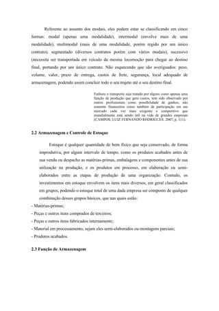Referente ao assunto dos modais, eles podem estar se classificando em cinco
formas: modal (apenas uma modalidade), intermodal (envolve mais de uma
modalidade), multimodal (mais de uma modalidade, porém regido por um único
contrato), segmentado (diversos contratos porém com vários modais), sucessivo
(necessita ser transportada em veículo da mesma locomoção para chegar ao destino
final, portando por um único contrato. Não esquecendo que são averiguados: peso,
volume, valor, prazo de entrega, custos de frete, segurança, local adequado de
armazenagem, podendo assim concluir todo o seu trajeto até o seu destino final.
Embora o transporte seja tratado por alguns como apenas uma
função de produção que gera custos, tem sido observado por
outros profissionais como possibilidade de ganhos, não
somente financeiros como também de participação em um
mercado cada vez mais exigente e competitivo que
mundialmente está sendo útil na vida de grandes empresas
(CAMPOS; LUIZ FERNANDO RODRIGUES. 2007, p. 111).
2.2 Armazenagem e Controle de Estoque
Estoque é qualquer quantidade de bem físico que seja conservado, de forma
improdutiva, por algum intervalo de tempo, como os produtos acabados antes de
sua venda ou despacho as matérias-primas, embalagens e componentes antes de sua
utilização na produção, e os produtos em processo, em elaboração ou semi-
elaborados entre as etapas de produção de uma organização. Contudo, os
investimentos em estoque envolvem os itens mais diversos, em geral classificados
em grupos, podendo o estoque total de uma dada empresa ser composto de qualquer
combinação desses grupos básicos, que nas quais estão:
- Matérias-primas;
- Peças e outros itens comprados de terceiros;
- Peças e outros itens fabricados internamente;
- Material em processamento, sejam eles semi-elaborados ou montagens parciais;
- Produtos acabados.
2.3 Função de Armazenagem
 