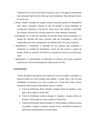 Prestam diversos serviços de todas as empresas, como a estocagem de mercadorias
como principal objetivo dentro deles que nele desempenha. Suas principais classes
de serviço são:
- Abrigo: Guarda e proteção de estoques torna-se necessária quando há desequilíbrio
entre oferta e demanda. Somente no caso de produtos a serem maturados ou
envelhecidos, projetam-se armazéns de vários níveis, pois quando a rotatividade
dos estoques é de razoável e elevado, prioriza-se o fácil manuseio e despacho.
- Consolidação: Se os bens são originados de diversas fontes, haverá economias se a
entrega for realizada num único armazém, onde são acumulados, e enfim são
transportados num único carregamento até o destino final, com custos reduzidos.
- Transferência e Transbordo: A utilização de um armazém para transbordo é
semelhante ao terminal de transferência, exceto que não envolve a guarda do
produto. Porém no armazém, são relativos as operações de troca de um veículo para
outro.
- Agrupamento: A especialização da fabricação em diversos locais gera economias
superiores aos custos de manutenção do depósito para este fim.
2.4 Distribuição
O foco da empresa principal de uma cadeia deve ser, por exemplo: a produção e o
desenvolvimento de novos produtos para atender o cliente final e não em qual
modalidade de transporte estes serão escoados até o cliente final. Neles existem
basicamente duas formas de distribuição: direta e a indireta.
• Canal de distribuição direta: Quando a empresa oferta um produto, e logo
após é direcionado ao cliente final;
• Canal de distribuição indireta (situação 1): Quando a empresa oferta um
produto, é direcionado ao varejo e depois ao cliente final;
• Canal de distribuição indireta (situação 2): Ocorre quando a indústria produz
os produtos, e quando o comércio varejista existe o distribuidor, responsável
pelas ações de distribuição aos clientes finais;
 