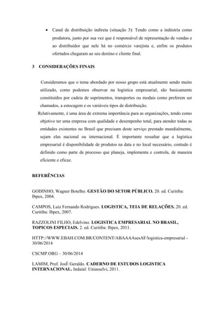 • Canal de distribuição indireta (situação 3): Tendo como a indústria como
produtora, junto por sua vez que é responsável de representação de vendas e
ao distribuidor que nele há no comércio varejista e, enfim os produtos
ofertados chegaram ao seu destino e cliente final.
3 CONSIDERAÇÕES FINAIS
Consideramos que o tema abordado por nosso grupo está atualmente sendo muito
utilizado, como podemos observar na logística empresarial, são basicamente
constituídos por cadeia de suprimentos, transportes ou modais como preferem ser
chamados, a estocagem e os variáveis tipos de distribuição.
Relativamente, é uma área de extrema importância para as organizações, tendo como
objetivo ter uma empresa com qualidade e desempenho total, para atender todas as
entidades existentes no Brasil que precisam deste serviço prestado mundialmente,
sejam elas nacional ou internacional. É importante ressaltar que a logística
empresarial é disponibilidade de produtos na data e no local necessário, contudo é
definido como parte de processo que planeja, implementa e controla, de maneira
eficiente e eficaz.
REFERÊNCIAS
GODINHO, Wagner Botelho. GESTÃO DO SETOR PÚBLICO. 20. ed. Curitiba:
Ibpex, 2004.
CAMPOS, Luiz Fernando Rodrigues. LOGISTICA, TEIA DE RELAÇÕES. 20. ed.
Curitiba: Ibpex, 2007.
RAZZOLINI FILHO, Edelvino. LOGISTICA EMPRESARIAL NO BRASIL,
TOPICOS ESPECIAIS. 2. ed. Curitiba: Ibpex, 2011.
HTTP://WWW.EBAH.COM.BR/CONTENT/ABAAAAsesAF/logistica-empresarial -
30/06/2014
CSCMP.ORG – 30/06/2014
LAMIM, Prof. JosÉ Geraldo. CADERNO DE ESTUDOS LOGISTICA
INTERNACIONAL. Indaial: Uniasselvi, 2011.
 