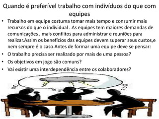 Quando é preferível trabalho com indivíduos do que com
equipes
• Trabalho em equipe costuma tomar mais tempo e consumir mais
recursos do que o individual . As equipes tem maiores demandas de
comunicações , mais conflitos para administrar e reuniões para
realizar.Assim os benefícios das equipes devem superar seus custos,e
nem sempre é o caso.Antes de formar uma equipe deve se pensar:
• O trabalho precisa ser realizado por mais de uma pessoa?
• Os objetivos em jogo são comuns?
• Vai existir uma interdependência entre os colaboradores?

 