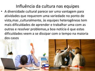 Influência da cultura nas equipes
• A diversidade cultural parece ser uma vantagem para
atividades que requerem uma variedade no ponto de
vista,mas ,culturalmente, às equipes heterogêneas tem
mais dificuldades de aprender e trabalhar uma com as
outras e resolver problemas,a boa notícia é que estas
dificuldades veem a se dissipar com o tempo na maioria
dos casos

 