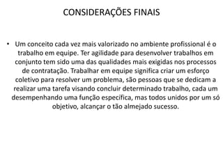 CONSIDERAÇÕES FINAIS
• Um conceito cada vez mais valorizado no ambiente profissional é o
trabalho em equipe. Ter agilidade para desenvolver trabalhos em
conjunto tem sido uma das qualidades mais exigidas nos processos
de contratação. Trabalhar em equipe significa criar um esforço
coletivo para resolver um problema, são pessoas que se dedicam a
realizar uma tarefa visando concluir determinado trabalho, cada um
desempenhando uma função específica, mas todos unidos por um só
objetivo, alcançar o tão almejado sucesso.

 