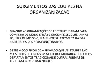 SURGIMENTOS DAS EQUIPES NA
ORGANIZANIZAÇÃO

• QUANDO AS ORGANIZAÇÕES SE REESTRUTURARAM PARA
COMPETIR DE MODO EFICÁZ E EFICIENTE,ESCOLHERAM AS
EQUIPES DE MODO QUE MELHOR SE APROVEITARIA DAS
HABILDADES DOS SEUS FUNCIONÁRIOS.
• DESSE MODO FICOU COMPROVADO QUE AS EQUIPES SÃO
MAIS FLEXIVEIS E REAGEM MELHOR A MUDANÇA DO QUE OS
DEPARTAMENTOS TRADICIONAIS E OUTRAS FORMAS DE
AGRUPAMENTO PERMANENTES

 
