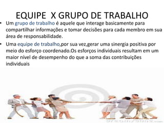EQUIPE X GRUPO DE TRABALHO

• Um grupo de trabalho é aquele que interage basicamente para
compartilhar informações e tomar decisões para cada membro em sua
área de responsabilidade.
• Uma equipe de trabalho,por sua vez,gerar uma sinergia positiva por
meio do esforço coordenado.Os esforços individuais resultam em um
maior nível de desempenho do que a soma das contribuições
individuais

 