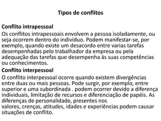 Tipos de conflitos
Conflito intrapessoal
Os conflitos intrapessoais envolvem a pessoa isoladamente, ou
seja ocorrem dentro do individuo. Podem manifestar-se, por
exemplo, quando existe um desacordo entre varias tarefas
desempenhadas pelo trabalhador da empresa ou pela
adequação das tarefas que desempenha ás suas competências
ou conhecimentos.
Conflito interpessoal
O conflito interpessoal ocorre quando existem divergências
entre duas ou mais pessoas. Pode surgir, por exemplo, entre
superior e uma subordinada . podem ocorrer devido a diferença
individuais, limitação de recursos e diferenciação de papéis. As
diferenças de personalidade, presentes nos
valores, crenças, atitudes, idades e experiências podem causar
situações de conflito.

 