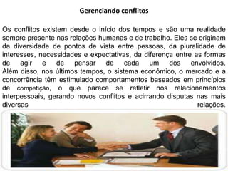 Gerenciando conflitos
Os conflitos existem desde o início dos tempos e são uma realidade
sempre presente nas relações humanas e de trabalho. Eles se originam
da diversidade de pontos de vista entre pessoas, da pluralidade de
interesses, necessidades e expectativas, da diferença entre as formas
de agir e de pensar de cada um dos envolvidos.
Além disso, nos últimos tempos, o sistema econômico, o mercado e a
concorrência têm estimulado comportamentos baseados em princípios
de competição, o que parece se refletir nos relacionamentos
interpessoais, gerando novos conflitos e acirrando disputas nas mais
diversas
relações.

 