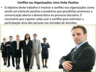 Conflito nas Organizações: Uma Visão Positiva
• O objetivo deste trabalho é mostrar o conflito nas organizações como
sendo um estimulo positivo e produtivo que possibilitar promover a
comunicação aberta e democrática no processo decisório. É
necessário que o gestor saiba usar o conflito para estimular a
participação ativa das pessoas nas tomadas de decisões.

 