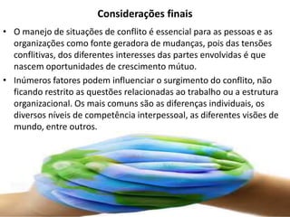 Considerações finais
• O manejo de situações de conflito é essencial para as pessoas e as
organizações como fonte geradora de mudanças, pois das tensões
conflitivas, dos diferentes interesses das partes envolvidas é que
nascem oportunidades de crescimento mútuo.
• Inúmeros fatores podem influenciar o surgimento do conflito, não
ficando restrito as questões relacionadas ao trabalho ou a estrutura
organizacional. Os mais comuns são as diferenças individuais, os
diversos níveis de competência interpessoal, as diferentes visões de
mundo, entre outros.

 