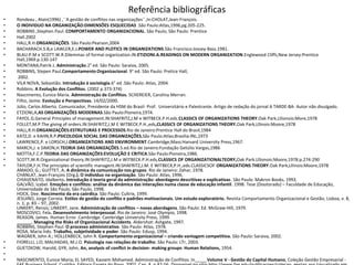 Referência bibliográficas
•
•
•
•
•
•
•
•
•
•
•
•
•
•
•
•
•
•
•
•
•
•
•
•
•

•
•
•
•

Rondeau , Alain(1996) ,``A gestão de conflitos nas organizações``,In:CHOLAT,Jean-François.
O INDIVIDUO NA ORGANIZAÇÃO:DIMENSÕES ESQUECIDAS .São Paulo:Atlas,1996,pg.205-225.
ROBBINS ,Stephen Paul. COMPORTAMENTO ORGANIZACIONAL. São Paulo, São Paulo: Prentice
Hall.2002
HALL,R.H.ORGANIZAÇÕES. São Paulo:Pearson,2004
BACHARACH.S.B,e LAWLER,E.J.POWER AND PLOTICS IN ORGANIZATIONS.São Francisco:Jossey-Bass.1981.
BLAU.P.M e SCOTT.W.R.Dilemmas of formal organization.IN:ETIZIONI.A.READINGS ON MODERN ORGANIZATION.Englewood Cliffs,New Jersey:Prentice
Hall,1969.p.130-147
MONTANA,Patrik J. Administração.2° ed. São Paulo: Saraiva, 2005.
ROBBINS, Stepen Paul.Comportamento Organizacional. 9° ed. São Paulo: Pretice Hall,
2002.
VILA NOVA, Sebastião. Introdução á sociologia.6° ed .São Paulo: Atlas, 2004.
Robbins. A Evolução dos Conflitos. (2002 p.373-374)
Nascimento, Eunice Maria. Administração de Conflitos. SCHEREIER, Carolina Merran.
Filho, Jaime. Evolução e Perspectivas. 14/02/2000.
Júlio, Carlos Alberto. Comunicador, Presidente da HSM do Brasil- Prof. Universitário e Palestrante. Artigo de redação do jornal A TARDE-BA- Autor não divulgado.
ETZIONI,A,AS ORGANIZAÇÕES MODERNAS.São Paulo:Pioneira,1974.
FAYOL.G.General Principles of management.IN:SHAFRITZ,J.M e WITBECK.P.H.eds.CLASSICS OF ORGANIZATIONS THEORY.Oak Park,Lllionois:More,1978
FOLLET,M.P.The giving of orders.IN:SHAFRITZ,J.M E WITBECK.P.H.,eds,CLASSICS OF ORGANIZATIONS THEORY.Oak Park,Lllinois:Moore,1978
HALL,R.H.ORGANIZAÇÕES:ESTRUTURAS E PROCESSOS.Rio de Janeiro:Prentice Hall do Brasil,1984
KATZ,D. e KAHN,R.P.PSICOLOGIA SOCIAL DAS ORGANIZAÇÕES,São Paulo:Atlas;Brasilia:INL,1973
LAWRENCE,P. e LORSCH,J.ORGANIZATIONS AND ENVIRONMENT.Cambridge,Mass:Harvard University Press,1967.
MARCH,J. e SIMON,H.TEORIA DAS ORGANIZAÇÕES.5.ed.Rio de Janeiro:Fundação Getúlio Vargas,1986
MOTTA,F.C.P.TEORIA DAS ORGANIZAÇÕES:EVOLUÇÃO E CRITICA.São Paulo:Pioneira,1986.
SCOTT,W.R.Organizational theory.IN:SHAFRITZ,J.M e WITBECK.P.H.eds,CLASSICS OF ORGANIZATIONALTEORY,Oak Park.Lllionois:Moore,1978.p.274-290
TAYLOR,F.H.The principles of scientific managent.IN:SHAFRITZ,J.M. E WITBECK,P.H.,eds.CLASSICSOF ORGANIZATIONS THEORY.Oak Park,Lllinois:Moore,1978
AMADO, G.; GUITTET, A. A dinâmica da comunicação nos grupos. Rio de Janeiro: Zahar, 1978.
CHANLAT, Jean-François (Org.). O indivíduo na organização. São Paulo: Atlas, 1996.
CHIAVENATO, Idalberto. Introdução à teoria geral da administração: abordagens descritivas e explicativas. São Paulo: Makron Books, 1993.
GALVÃO, Izabel. Emoções e conflitos: análise da dinâmica das interações numa classe de educação infantil. 1998. Tese (Doutorado) – Faculdade de Educação,
Universidade de São Paulo, São Paulo, 1998.
HOCK, Dee. Nascimento da era caórdica. São Paulo: Cultrix, 1999.
JESUINO, Jorge Correia. Estilos de gestão do conflito e padrões motivacionais. Um estudo exploratório. Revista Comportamento Organizacional e Gestão, Lisboa, v. 8,
n. 1, p. 83 – 97, 2002.
LINKERT, Rensis; LINKERT, Jane. Administração de conflitos – novas abordagens. São Paulo: Ed. McGraw-Hill, 1979.
MOSCOVICI, Fela. Desenvolvimento interpessoal. Rio de Janeiro: José Olympio, 1998.
REASON, James. Human Error. Cambridge: Cambridge University Press, 1999.
______. Managing the Risks of Organizacional Accidents. Aldershot: Ashgate, 1997.
ROBBINS, Stephen Paul. O processo administrativo. São Paulo: Atlas, 1978.
ROSA, Maria Inês. Trabalho, subjetividade e poder. São Paulo: Edusp, 1994.
WAGNER, John A.; HOLLENBECK, John R. Comportamento organizacional – criando vantagem competitiva. São Paulo: Saraiva, 2002.
FIORELLI, J.O; MALHADAS, M.J.O. Psicologia nas relações de trabalho. São Paulo: LTr, 2003.
GUETZKOW, Harold, GYR, John, An, analysis of conflict in decision- making groups- Human Relations, 1954.
NASCIMENTO, Eunice Maria; EL SAYED, Kassem Mohamed. Administração de Conflitos. In_____Volume V - Gestão do Capital Humano, Coleção Gestão Empresarial -

 