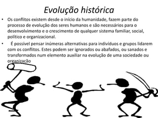 Evolução histórica
• Os conflitos existem desde o início da humanidade, fazem parte do
processo de evolução dos seres humanos e são necessários para o
desenvolvimento e o crescimento de qualquer sistema familiar, social,
político e organizacional.
•
É possível pensar inúmeras alternativas para indivíduos e grupos lidarem
com os conflitos. Estes podem ser ignorados ou abafados, ou sanados e
transformados num elemento auxiliar na evolução de uma sociedade ou
organização

 