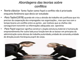 Abordagens das teorias sobre
conflitos
• Teoria clássica- Tanto Taylor como Fayol o conflito não é priorizado
enquanto fenômeno que devia ser estudado
• -Para Taylor(1978) quando ele criou a divisão do trabalho ele justificava que iria
precisar da cooperação dos empregados nas organizações , mas que isso com o
tempo levaria um conflito entre as partes , por motivos que as chefias não
conseguiriam transmitir as informações adequadas aos operários
• Para Fayol organizar significa construir a dupla estrutura,material e humana,do
empreendimento.Por outro lado,essa função tem de se basear em principios da
administração como divisao do trabalho,autoridade,unidade de comando,unidade
de direção,escala hierárquica,esprit de corps.

 