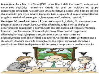 Behaviorista Para March e Simon(1981) o conflito é definido como``o colapso nos

mecanimos decisórios normais,em virtude do qual um individuo ou grupo
experimenta dificuldade na escolha de uma alternativas de ação``.Três tipos de conflito
são analisados por esses autores tendo por base as questões.Em quais circunstâncias
surge?como o individuo e organização reagem a ele?qual o seu resultado?
Contingencial para Lawrence e Lorsch-A integração,todavia,não acontece como
processo racional e automático. As visões diferenciadas dos diversos chefes de
departamentos possibilitam a ocorrência de conflitos quanto a direção a ser tomada
frente aos problemas específicos resolução do conflito envolvido no processo
diferenciação-integração passa a ser,portanto,aspectos importantes no
desenvolvimento do modelo teórico dos autores.Na realidade,estes verificaram que a
abundante literatura acerca de resolução conflito organizacional não abordava a
questão do conflito interdepartamental decorrente dos processos de diferenciaçãointegração

 