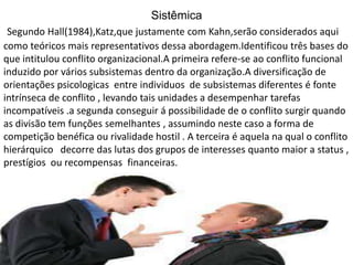 Sistêmica
Segundo Hall(1984),Katz,que justamente com Kahn,serão considerados aqui
como teóricos mais representativos dessa abordagem.Identificou três bases do
que intitulou conflito organizacional.A primeira refere-se ao conflito funcional
induzido por vários subsistemas dentro da organização.A diversificação de
orientações psicologicas entre individuos de subsistemas diferentes é fonte
intrínseca de conflito , levando tais unidades a desempenhar tarefas
incompatíveis .a segunda conseguir á possibilidade de o conflito surgir quando
as divisão tem funções semelhantes , assumindo neste caso a forma de
competição benéfica ou rivalidade hostil . A terceira é aquela na qual o conflito
hierárquico decorre das lutas dos grupos de interesses quanto maior a status ,
prestígios ou recompensas financeiras.

 