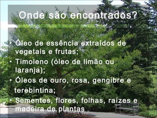 Onde são encontrados?
• Óleo de essência extraídos de
vegetais e frutas;
• Timoleno (óleo de limão ou
laranja);
• Óleos de ouro, rosa, gengibre e
terebintina;
• Sementes, flores, folhas, raízes e
madeira de plantas .
 