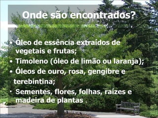 Onde são encontrados? Óleo de essência extraídos de vegetais e frutas; Timoleno (óleo de limão ou laranja); Óleos de ouro, rosa, gengibre e  terebintina; S ementes, flores, folhas, raízes e madeira de plantas  . 