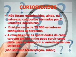 CURIOSIDADES Não foram reconhecidos, ainda, na natureza, compostos formados por 7 unidades isoprênicas. Existem cerca de 25.000 estruturas conhecidas de terpenos. A relação entre as quantidades de cada terpeno em um vinho pode servir como pista para se descobrir a variedade da uva utilizada.  (não sofreme fermentação, sabor) 