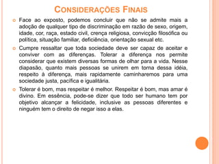 CONSIDERAÇÕES FINAIS
 Face ao exposto, podemos concluir que não se admite mais a
adoção de qualquer tipo de discriminação em razão de sexo, origem,
idade, cor, raça, estado civil, crença religiosa, convicção filosófica ou
política, situação familiar, deficiência, orientação sexual etc.
 Cumpre ressaltar que toda sociedade deve ser capaz de aceitar e
conviver com as diferenças. Tolerar a diferença nos permite
considerar que existem diversas formas de olhar para a vida. Nesse
diapasão, quanto mais pessoas se unirem em torna dessa idéia,
respeito à diferença, mais rapidamente caminharemos para uma
sociedade justa, pacífica e igualitária.
 Tolerar é bom, mas respeitar é melhor. Respeitar é bom, mas amar é
divino. Em essência, pode-se dizer que todo ser humano tem por
objetivo alcançar a felicidade, inclusive as pessoas diferentes e
ninguém tem o direito de negar isso a elas.
 